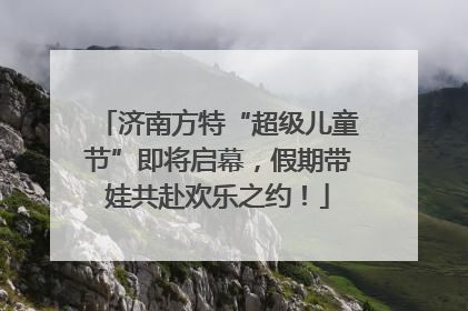 济南方特“超级儿童节”即将启幕，假期带娃共赴欢乐之约！