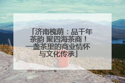 济南槐荫：品千年茶韵 聚四海茶商！一盏茶里的商业情怀与文化传承