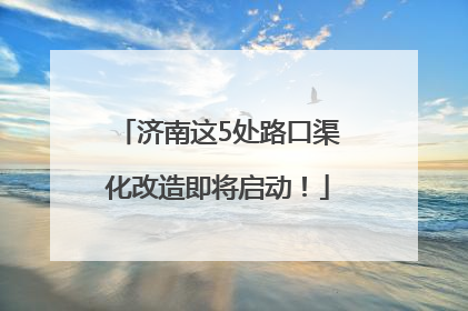 济南这5处路口渠化改造即将启动！