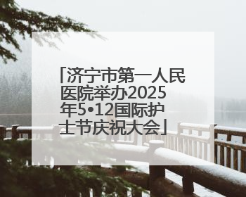 济宁市第一人民医院举办2025年5•12国际护士节庆祝大会