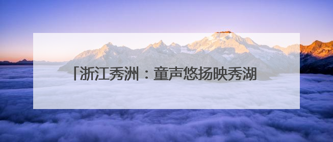 浙江秀洲：童声悠扬映秀湖 打造“有声”城市文化名片
