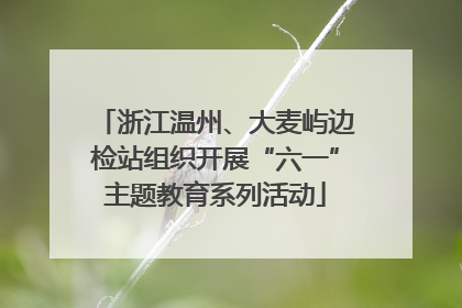 浙江温州、大麦屿边检站组织开展“六一”主题教育系列活动