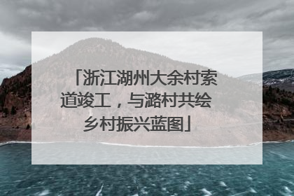 浙江湖州大余村索道竣工，与潞村共绘乡村振兴蓝图
