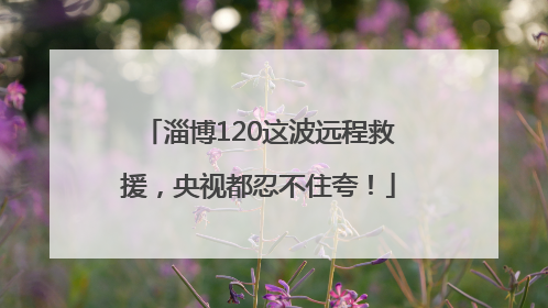 淄博120这波远程救援，央视都忍不住夸！