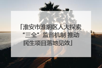 淮安市淮阴区人大探索“三全”监督机制 推动民生项目落地见效