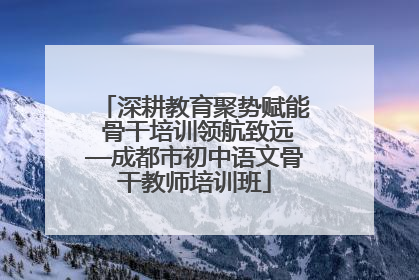 深耕教育聚势赋能 骨干培训领航致远—成都市初中语文骨干教师培训班