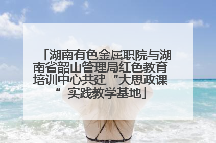湖南有色金属职院与湖南省韶山管理局红色教育培训中心共建“大思政课”实践教学基地