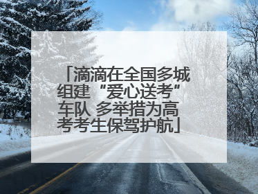 滴滴在全国多城组建“爱心送考”车队 多举措为高考考生保驾护航