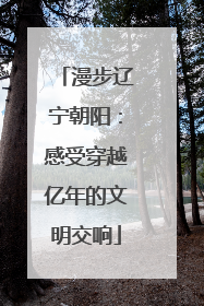 漫步辽宁朝阳：感受穿越亿年的文明交响