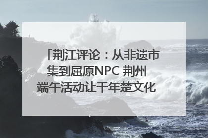 荆江评论：从非遗市集到屈原NPC 荆州端午活动让千年楚文化“破圈”生长