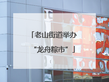 老山街道举办“龙舟粽市”