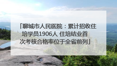 聊城市人民医院：累计招收住培学员1906人 住培结业首次考核合格率位于全省前列