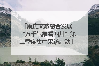 聚焦文旅融合发展 “万千气象看四川”第二季度集中采访启动