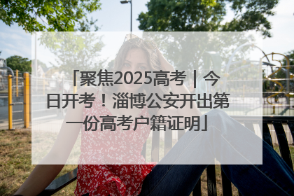 聚焦2025高考｜今日开考！淄博公安开出第一份高考户籍证明