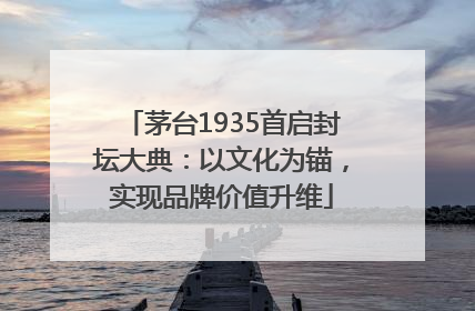茅台1935首启封坛大典：以文化为锚，实现品牌价值升维
