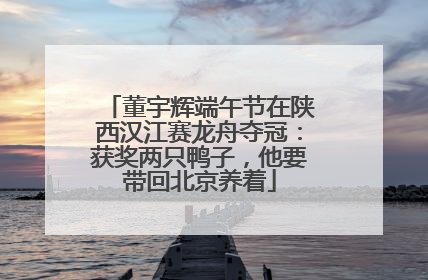 董宇辉端午节在陕西汉江赛龙舟夺冠：获奖两只鸭子，他要带回北京养着