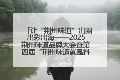 让“荆州味道”出圈出彩出海——2025荆州味道品牌大会暨第四届“荆州味道就是抖味”短视频挑战赛启动仪式侧记