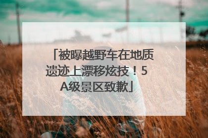 被曝越野车在地质遗迹上漂移炫技！5A级景区致歉