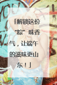解锁这份“粽”味香气，让端午的滋味更山东！
