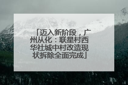 迈入新阶段，广州从化：联星村西华社城中村改造现状拆除全面完成
