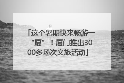 这个暑期快来畅游一“厦”！厦门推出3000多场次文旅活动