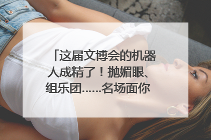这届文博会的机器人成精了！抛媚眼、组乐团……名场面你pick谁？