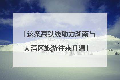 这条高铁线助力湖南与大湾区旅游往来升温