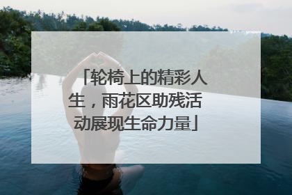轮椅上的精彩人生，雨花区助残活动展现生命力量