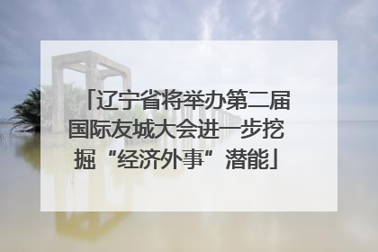 辽宁省将举办第二届国际友城大会进一步挖掘“经济外事”潜能