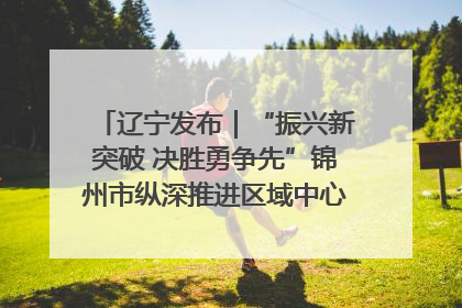 辽宁发布｜“振兴新突破 决胜勇争先”锦州市纵深推进区域中心城市建设 打造高质量发展新增长极