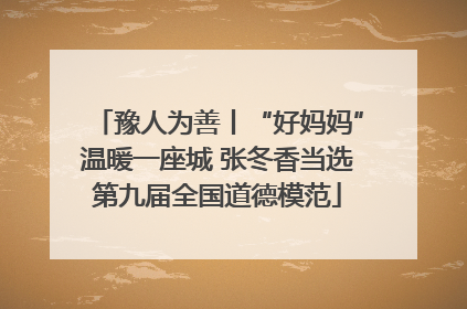 豫人为善丨“好妈妈”温暖一座城 张冬香当选第九届全国道德模范
