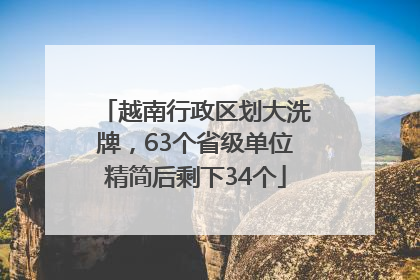 越南行政区划大洗牌，63个省级单位精简后剩下34个