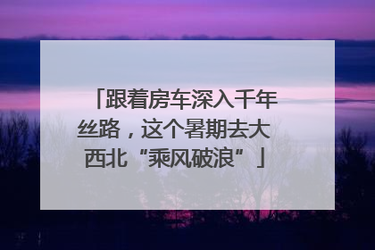 跟着房车深入千年丝路，这个暑期去大西北“乘风破浪”