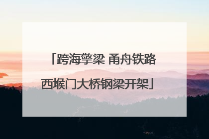 跨海擎梁 甬舟铁路西堠门大桥钢梁开架