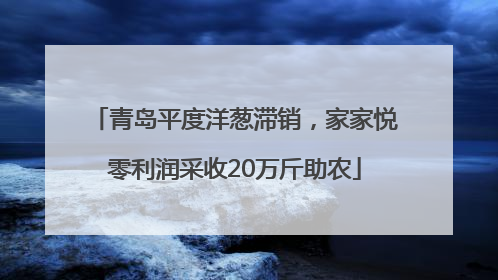 青岛平度洋葱滞销，家家悦零利润采收20万斤助农