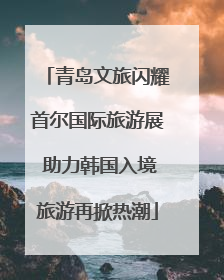 青岛文旅闪耀首尔国际旅游展 助力韩国入境旅游再掀热潮