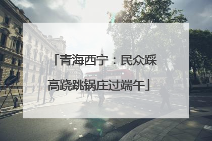 青海西宁：民众踩高跷跳锅庄过端午