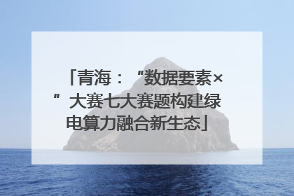 青海：“数据要素×”大赛七大赛题构建绿电算力融合新生态