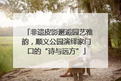 非遗皮影邂逅园艺雅韵，顺义公园演绎家门口的“诗与远方”
