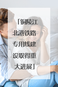 铜陵江北港铁路专用线建设取得重大进展