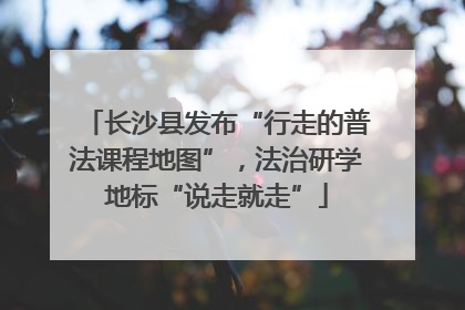 长沙县发布“行走的普法课程地图”，法治研学地标“说走就走”