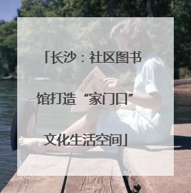 长沙：社区图书馆打造“家门口”文化生活空间