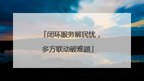 闭环服务解民忧，多方联动破难题