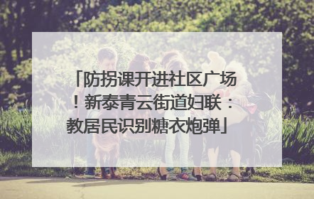 防拐课开进社区广场！新泰青云街道妇联：教居民识别糖衣炮弹