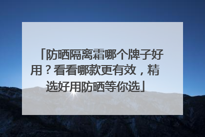 防晒隔离霜哪个牌子好用？看看哪款更有效，精选好用防晒等你选