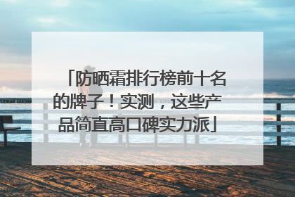 防晒霜排行榜前十名的牌子！实测，这些产品简直高口碑实力派
