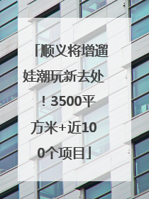 顺义将增遛娃潮玩新去处！3500平方米+近100个项目