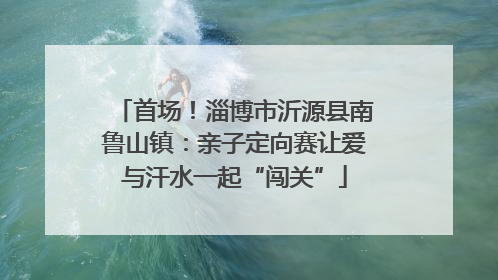 首场！淄博市沂源县南鲁山镇：亲子定向赛让爱与汗水一起“闯关”