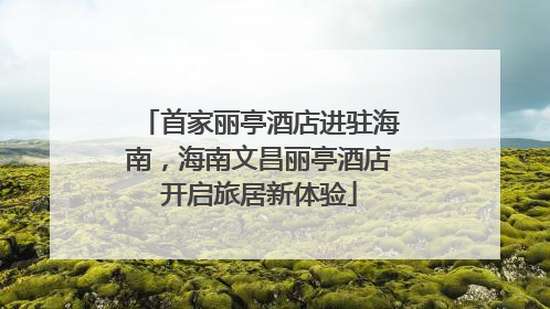 首家丽亭酒店进驻海南，海南文昌丽亭酒店开启旅居新体验