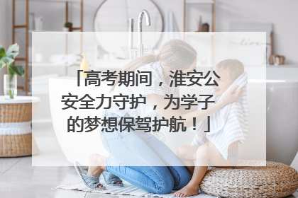 高考期间，淮安公安全力守护，为学子的梦想保驾护航！